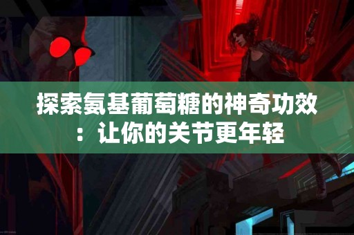 探索氨基葡萄糖的神奇功效：让你的关节更年轻