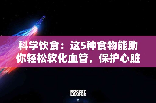 科学饮食：这5种食物能助你轻松软化血管，保护心脏健康